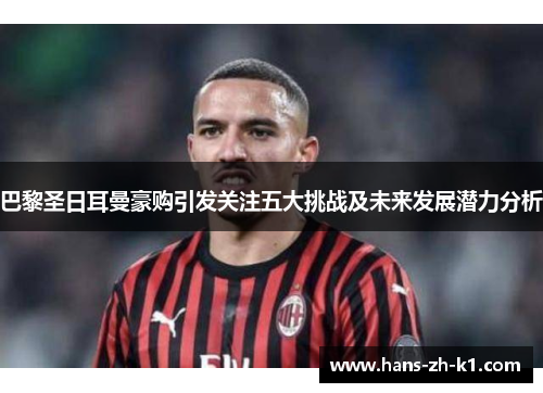 巴黎圣日耳曼豪购引发关注五大挑战及未来发展潜力分析