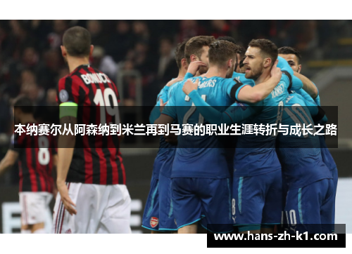 本纳赛尔从阿森纳到米兰再到马赛的职业生涯转折与成长之路