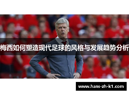 梅西如何塑造现代足球的风格与发展趋势分析 梅西如何塑造现代足球的风格与发展趋势分析