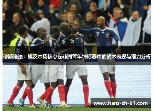 穆斯塔法：埃及中场核心在非洲青年锦标赛中的战术表现与潜力分析