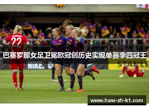 巴塞罗那女足卫冕欧冠创历史实现单赛季四冠王